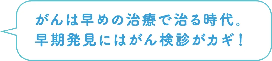 がんは早めの治療で治る時代。早期発見にはがん検診がカギ！
